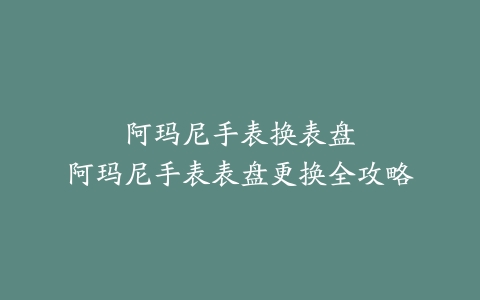 阿玛尼手表换表盘–阿玛尼手表表盘更换全攻略