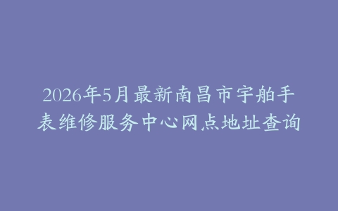 2026年5月最新南昌市宇舶手表维修服务中心网点地址查询