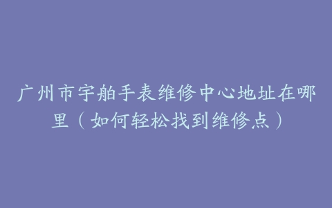 广州市宇舶手表维修中心地址在哪里（如何轻松找到维修点）