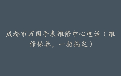 成都市万国手表维修中心电话（维修保养，一招搞定）