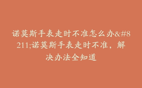 诺莫斯手表走时不准怎么办–诺莫斯手表走时不准，解决办法全知道