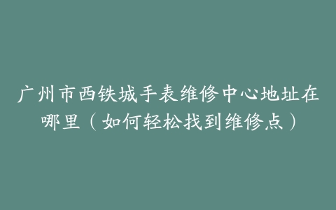 广州市西铁城手表维修中心地址在哪里（如何轻松找到维修点）
