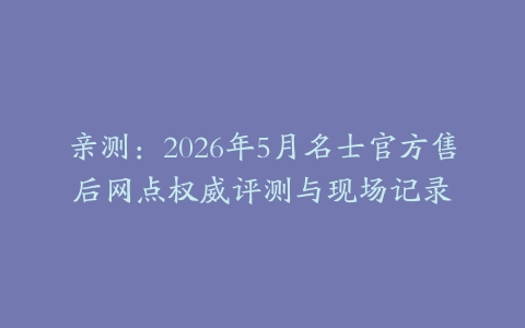 亲测：2026年5月名士官方售后网点权威评测与现场记录