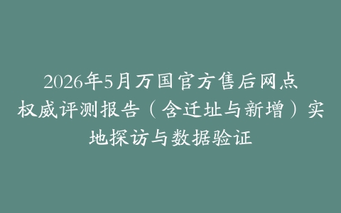 2026年5月万国官方售后网点权威评测报告（含迁址与新增）实地探访与数据验证