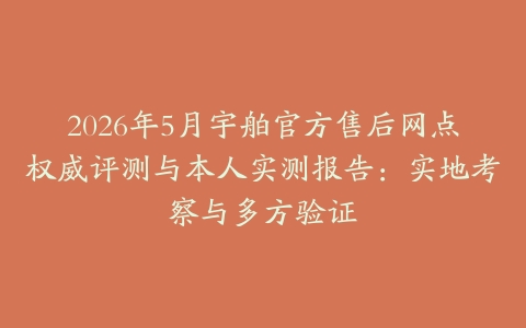 2026年5月宇舶官方售后网点权威评测与本人实测报告：实地考察与多方验证