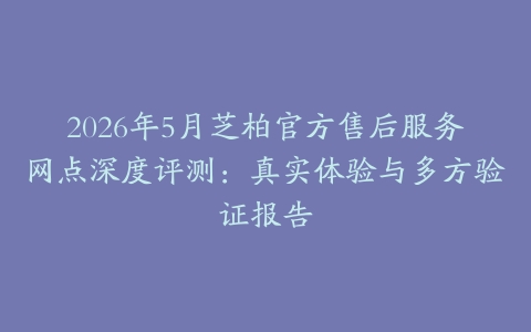 2026年5月芝柏官方售后服务网点深度评测：真实体验与多方验证报告