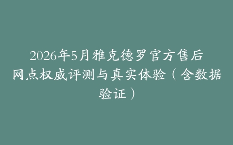 2026年5月雅克德罗官方售后网点权威评测与真实体验（含数据验证）