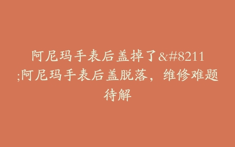 阿尼玛手表后盖掉了–阿尼玛手表后盖脱落，维修难题待解