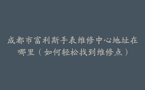 成都市富利斯手表维修中心地址在哪里（如何轻松找到维修点）