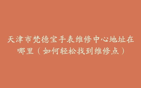 天津市梵德宝手表维修中心地址在哪里（如何轻松找到维修点）