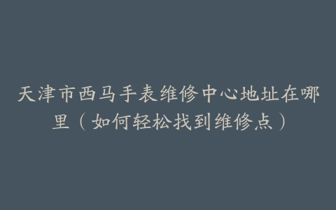 天津市西马手表维修中心地址在哪里（如何轻松找到维修点）