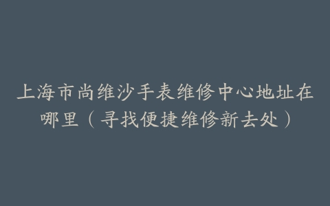 上海市尚维沙手表维修中心地址在哪里（寻找便捷维修新去处）