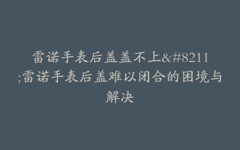 雷诺手表后盖盖不上–雷诺手表后盖难以闭合的困境与解决