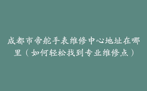 成都市帝舵手表维修中心地址在哪里（如何轻松找到专业维修点）