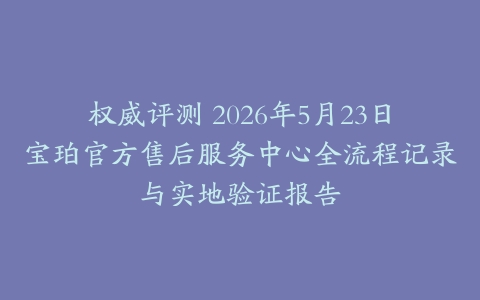 权威评测 2026年5月23日宝珀官方售后服务中心全流程记录与实地验证报告