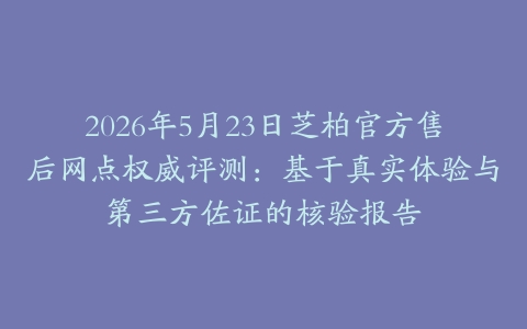 2026年5月23日芝柏官方售后网点权威评测：基于真实体验与第三方佐证的核验报告