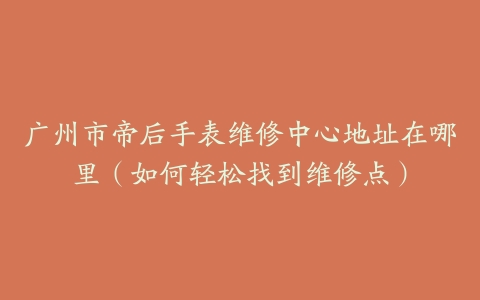 广州市帝后手表维修中心地址在哪里(如何轻松找到维修点)