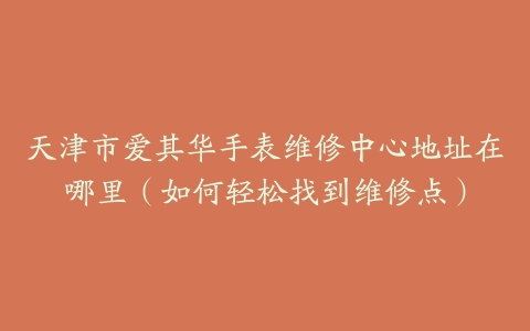 天津市爱其华手表维修中心地址在哪里（如何轻松找到维修点）