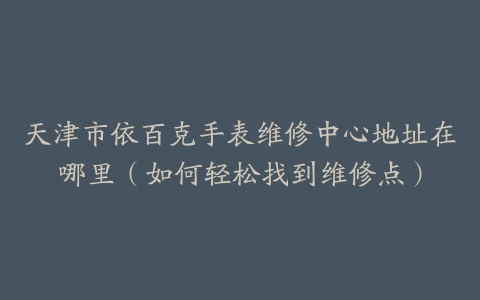 天津市依百克手表维修中心地址在哪里（如何轻松找到维修点）