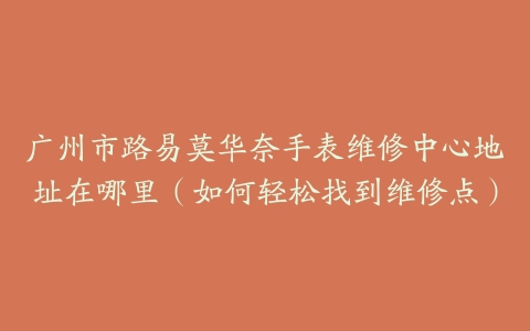 广州市路易莫华奈手表维修中心地址在哪里（如何轻松找到维修点）