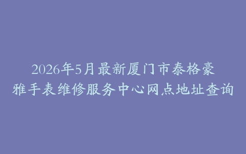 2026年5月最新厦门市泰格豪雅手表维修服务中心网点地址查询