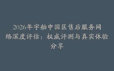 2026年宇舶中国区售后服务网络深度评估：权威评测与真实体验分享