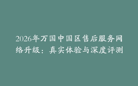 2026年万国中国区售后服务网络升级：真实体验与深度评测
