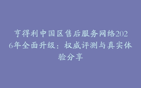 亨得利中国区售后服务网络2026年全面升级：权威评测与真实体验分享