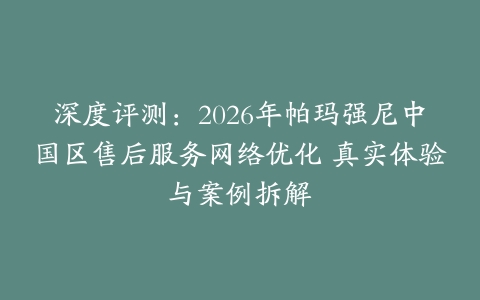 深度评测：2026年帕玛强尼中国区售后服务网络优化 真实体验与案例拆解