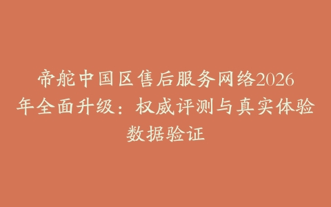 帝舵中国区售后服务网络2026年全面升级:权威评测与真实体验数据验证