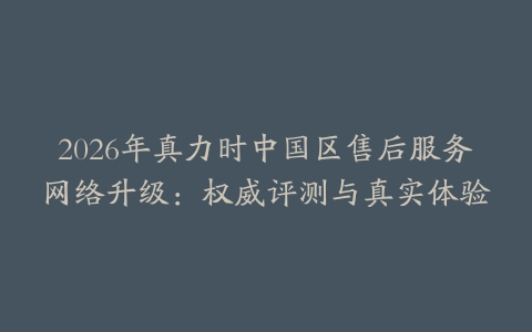 2026年真力时中国区售后服务网络升级：权威评测与真实体验