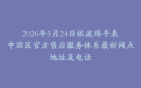 2026年5月24日依波路手表中国区官方售后服务体系最新网点地址及电话