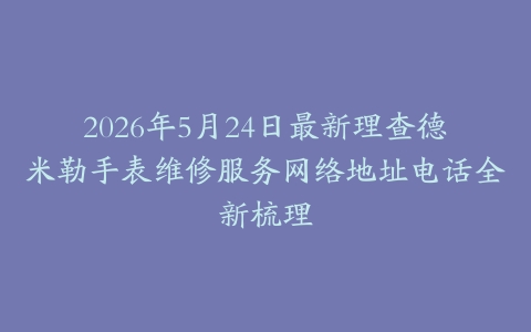 2026年5月24日最新理查德米勒手表维修服务网络地址电话全新梳理