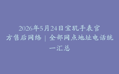 2026年5月24日宝玑手表官方售后网络｜全部网点地址电话统一汇总