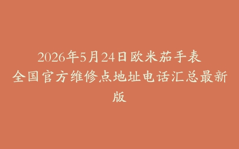 2026年5月24日欧米茄手表全国官方维修点地址电话汇总最新版