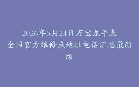 2026年5月24日万宝龙手表全国官方维修点地址电话汇总最新版