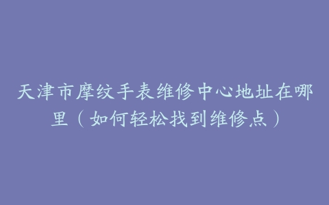 天津市摩纹手表维修中心地址在哪里（如何轻松找到维修点）