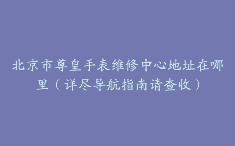 北京市尊皇手表维修中心地址在哪里（详尽导航指南请查收）