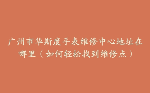 广州市华斯度手表维修中心地址在哪里（如何轻松找到维修点）