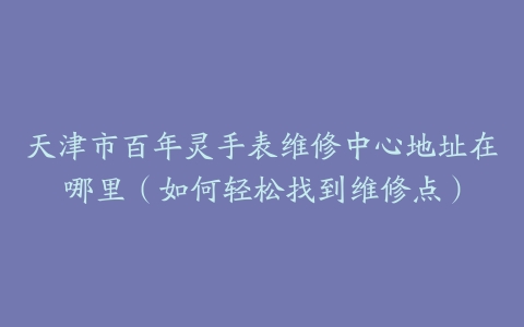 天津市百年灵手表维修中心地址在哪里（如何轻松找到维修点）