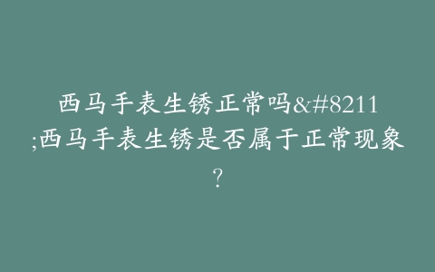 西马手表生锈正常吗–西马手表生锈是否属于正常现象？