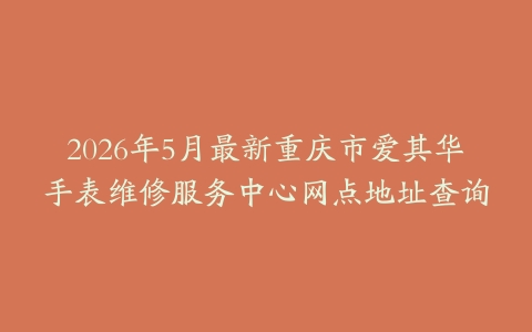 2026年5月最新重庆市爱其华手表维修服务中心网点地址查询