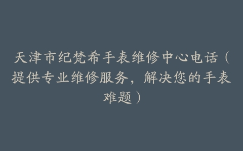天津市纪梵希手表维修中心电话（提供专业维修服务，解决您的手表难题）
