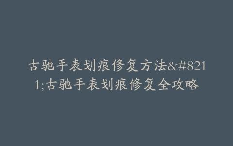 古驰手表划痕修复方法–古驰手表划痕修复全攻略