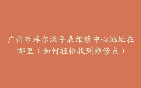 广州市库尔沃手表维修中心地址在哪里（如何轻松找到维修点）