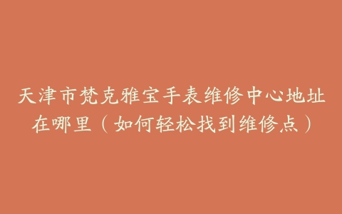 天津市梵克雅宝手表维修中心地址在哪里（如何轻松找到维修点）
