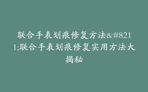联合手表划痕修复方法–联合手表划痕修复实用方法大揭秘