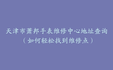天津市萧邦手表维修中心地址查询(如何轻松找到维修点)