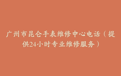 广州市昆仑手表维修中心电话（提供24小时专业维修服务）