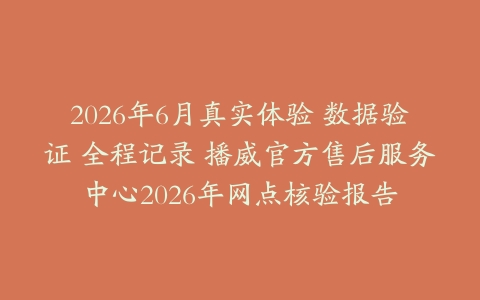2026年6月真实体验 数据验证 全程记录 播威官方售后服务中心2026年网点核验报告